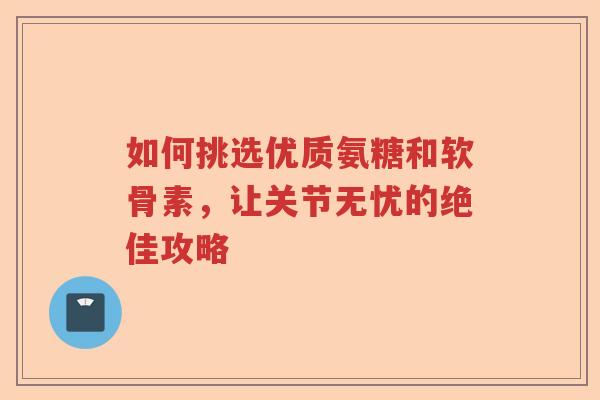如何挑选优质氨糖和软骨素,让关节无忧的绝佳攻略 如何挑选优质氨糖和软骨素,让关节无忧的绝佳攻略