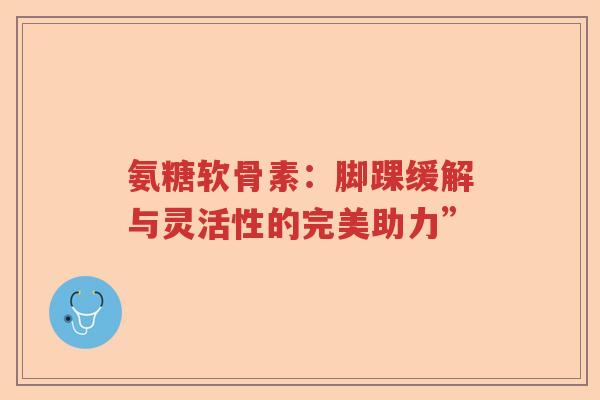 氨糖软骨素：脚踝缓解与灵活性的完美助力”