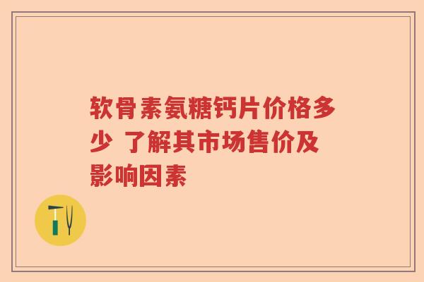 软骨素氨糖钙片价格多少 了解其市场售价及影响因素 软骨素氨糖钙片价格多少 了解其市场售价及影响因素