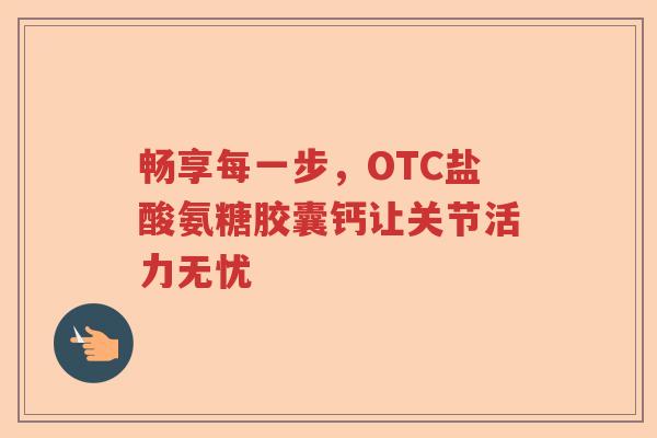 畅享每一步,OTC盐酸氨糖胶囊钙让关节活力无忧 畅享每一步,OTC盐酸氨糖胶囊钙让关节活力无忧