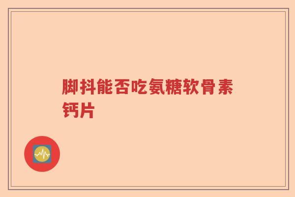 脚抖能否吃氨糖软骨素钙片 脚抖能否吃氨糖软骨素钙片