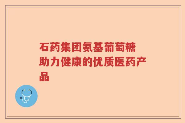 石药集团氨基葡萄糖 助力健康的优质医药产品 石药集团氨基葡萄糖 助力健康的优质医药产品