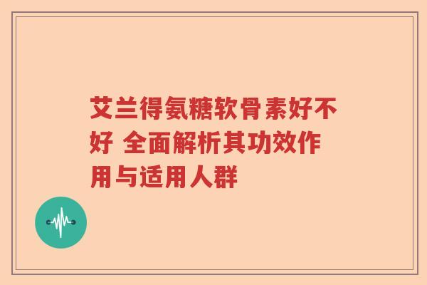 艾兰得氨糖软骨素好不好 全面解析其功效作用与适用人群