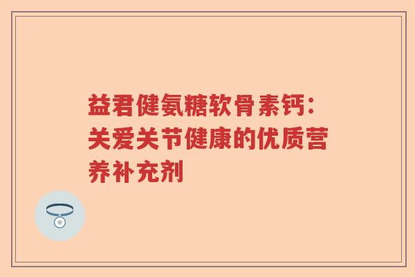 益君健氨糖软骨素钙：关爱关节健康的优质营养补充剂
