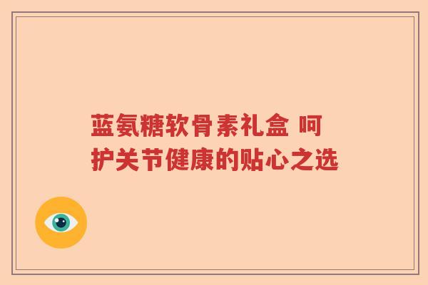 蓝氨糖软骨素礼盒 呵护关节健康的贴心之选 蓝氨糖软骨素礼盒 呵护关节健康的贴心之选