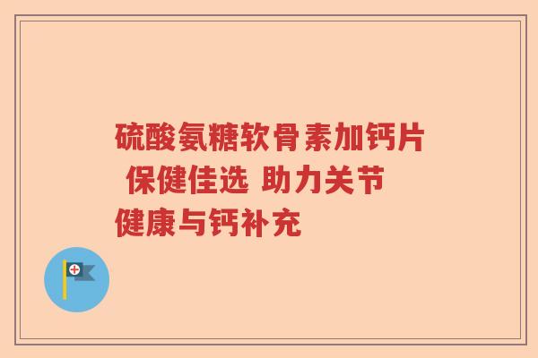 硫酸氨糖软骨素加钙片 保健佳选 助力关节健康与钙补充
