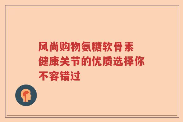 风尚购物氨糖软骨素 健康关节的优质选择你不容错过