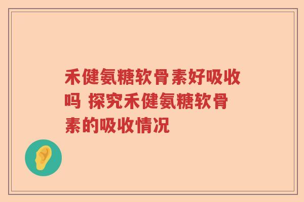 禾健氨糖软骨素好吸收吗 探究禾健氨糖软骨素的吸收情况