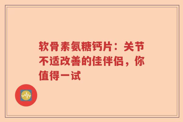 软骨素氨糖钙片：关节不适改善的佳伴侣，你值得一试