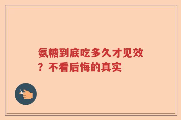 氨糖到底吃多久才见效？不看后悔的真实
