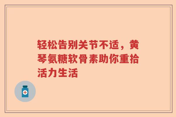 轻松告别关节不适,黄琴氨糖软骨素助你重拾活力生活 轻松告别关节不适,黄琴氨糖软骨素助你重拾活力生活