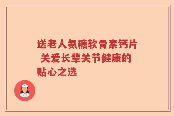 送老人氨糖软骨素钙片 关爱长辈关节健康的贴心之选 送老人氨糖软骨素钙片 关爱长辈关节健康的贴心之选