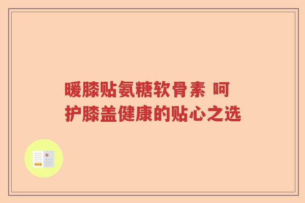 暖膝贴氨糖软骨素 呵护膝盖健康的贴心之选