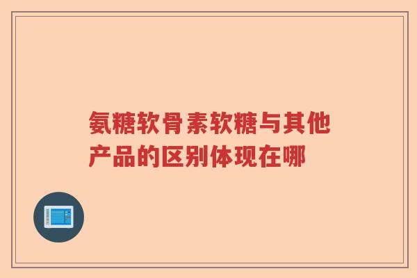 氨糖软骨素软糖与其他产品的区别体现在哪 氨糖软骨素软糖与其他产品的区别体现在哪