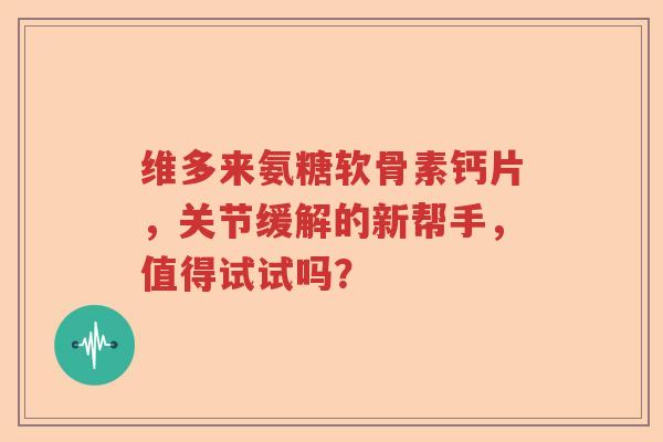 维多来氨糖软骨素钙片，关节缓解的新帮手，值得试试吗？