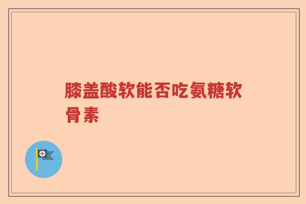 膝盖酸软能否吃氨糖软骨素 膝盖酸软能否吃氨糖软骨素