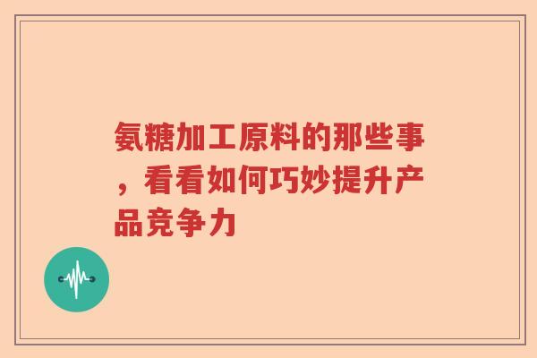氨糖加工原料的那些事，看看如何巧妙提升产品竞争力