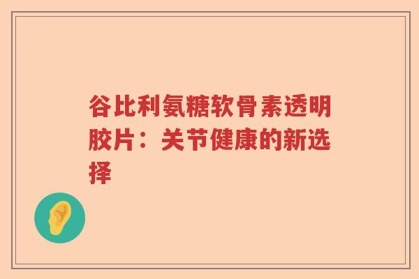 谷比利氨糖软骨素透明胶片:关节健康的新选择 谷比利氨糖软骨素透明胶片:关节健康的新选择