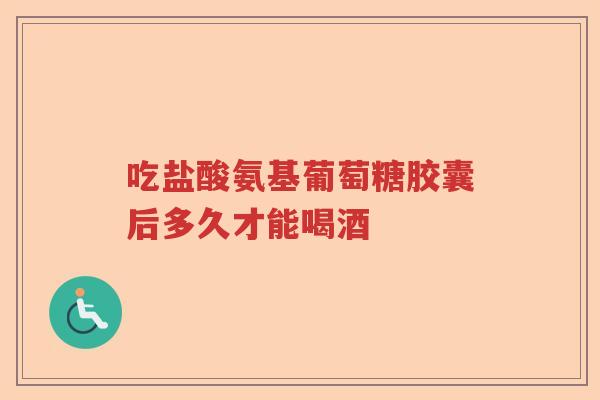 吃盐酸氨基葡萄糖胶囊后多久才能喝酒 吃盐酸氨基葡萄糖胶囊后多久才能喝酒