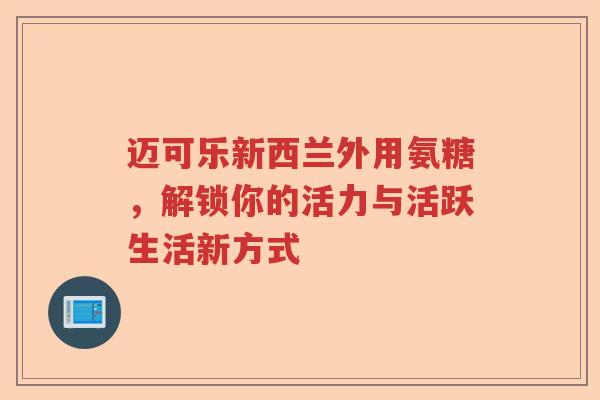 迈可乐新西兰外用氨糖,解锁你的活力与活跃生活新方式 迈可乐新西兰外用氨糖,解锁你的活力与活跃生活新方式