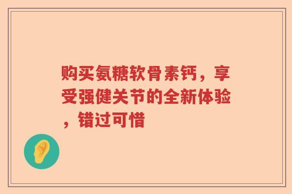 购买氨糖软骨素钙，享受强健关节的全新体验，错过可惜