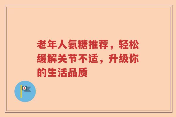 老年人氨糖推荐，轻松缓解关节不适，升级你的生活品质